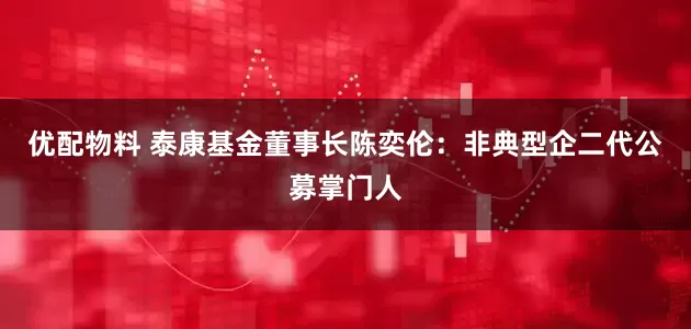 优配物料 泰康基金董事长陈奕伦：非典型企二代公募掌门人