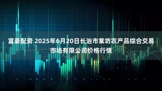 富豪配资 2025年6月20日长治市紫坊农产品综合交易市场有限公司价格行情