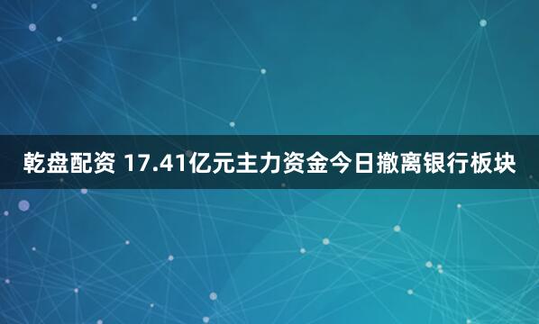 乾盘配资 17.41亿元主力资金今日撤离银行板块