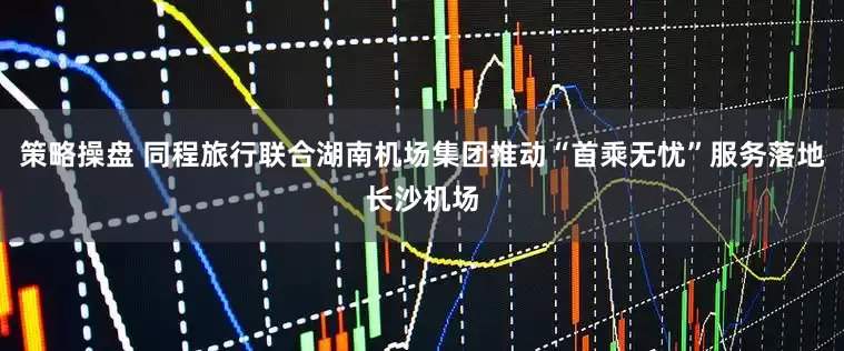 策略操盘 同程旅行联合湖南机场集团推动“首乘无忧”服务落地长沙机场