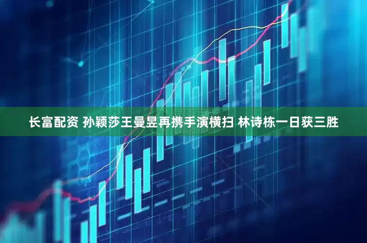 长富配资 孙颖莎王曼昱再携手演横扫 林诗栋一日获三胜