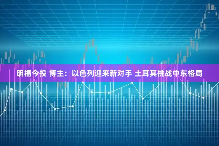 明福今投 博主：以色列迎来新对手 土耳其挑战中东格局