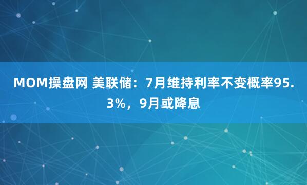 MOM操盘网 美联储：7月维持利率不变概率95.3%，9月或降息