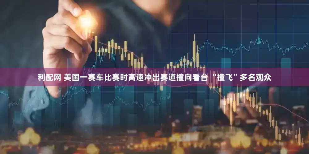 利配网 美国一赛车比赛时高速冲出赛道撞向看台 “撞飞”多名观众