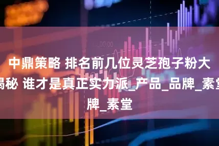 中鼎策略 排名前几位灵芝孢子粉大揭秘 谁才是真正实力派_产品_品牌_素堂