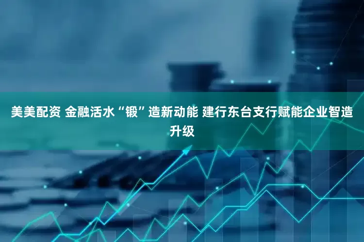 美美配资 金融活水“锻”造新动能 建行东台支行赋能企业智造升级