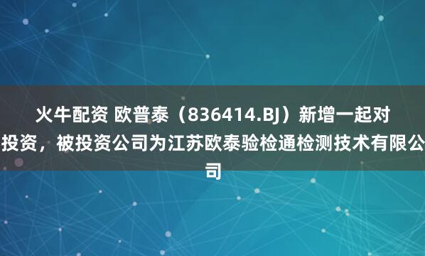 火牛配资 欧普泰（836414.BJ）新增一起对外投资，被投资公司为江苏欧泰验检通检测技术有限公司