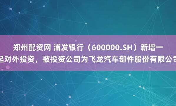 郑州配资网 浦发银行（600000.SH）新增一起对外投资，被投资公司为飞龙汽车部件股份有限公司