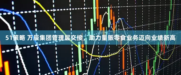 51策略 万辰集团管理层交接，助力量贩零食业务迈向业绩新高