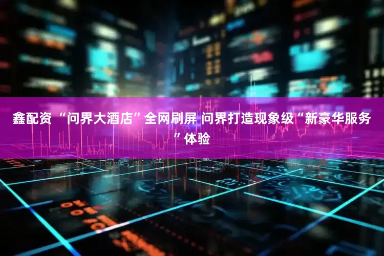鑫配资 “问界大酒店”全网刷屏 问界打造现象级“新豪华服务”体验