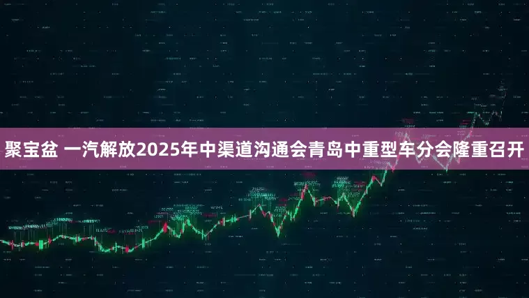 聚宝盆 一汽解放2025年中渠道沟通会青岛中重型车分会隆重召开