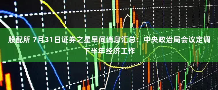 股配所 7月31日证券之星早间消息汇总：中央政治局会议定调下半年经济工作