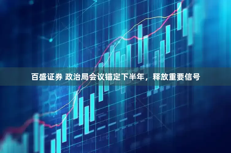百盛证券 政治局会议锚定下半年，释放重要信号