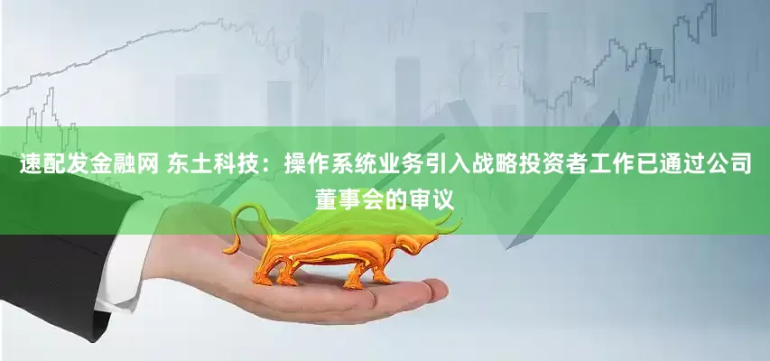 速配发金融网 东土科技：操作系统业务引入战略投资者工作已通过公司董事会的审议