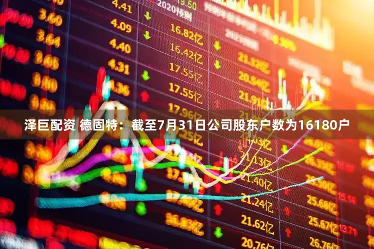 泽巨配资 德固特：截至7月31日公司股东户数为16180户
