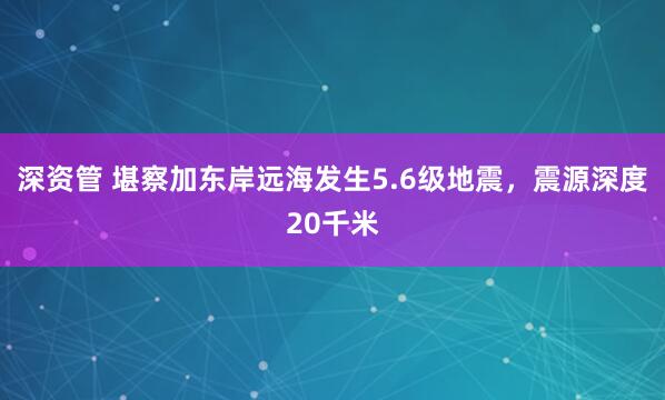 深资管 堪察加东岸远海发生5.6级地震，震源深度20千米