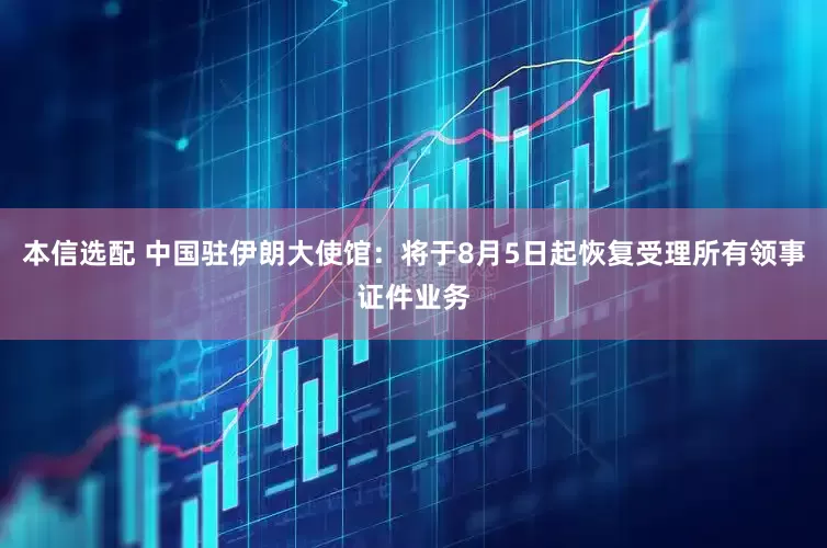 本信选配 中国驻伊朗大使馆：将于8月5日起恢复受理所有领事证件业务
