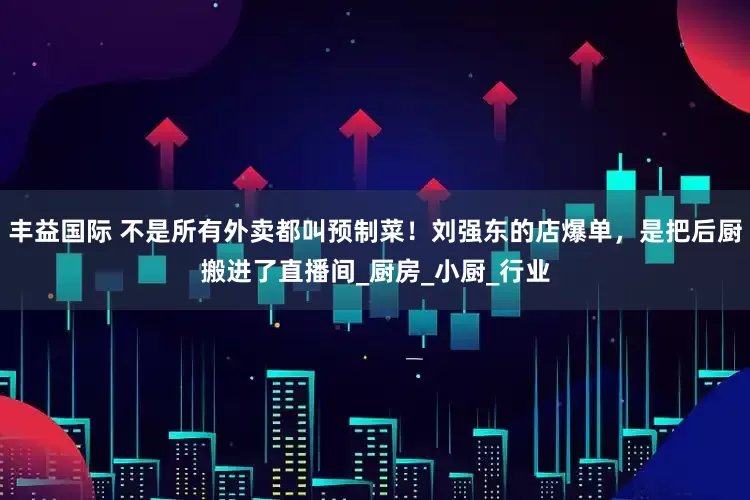 丰益国际 不是所有外卖都叫预制菜！刘强东的店爆单，是把后厨搬进了直播间_厨房_小厨_行业