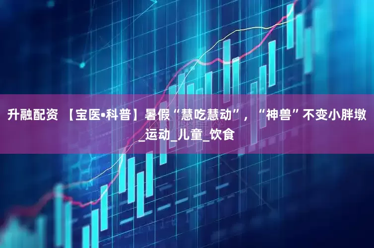 升融配资 【宝医•科普】暑假“慧吃慧动”，“神兽”不变小胖墩_运动_儿童_饮食