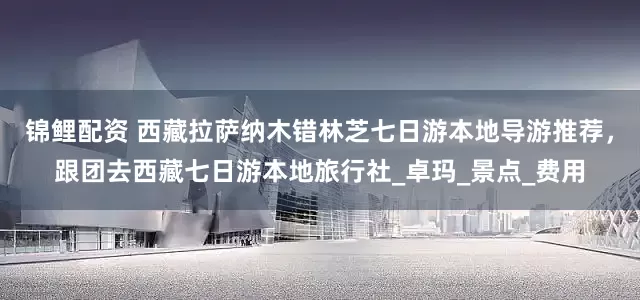 锦鲤配资 西藏拉萨纳木错林芝七日游本地导游推荐，跟团去西藏七日游本地旅行社_卓玛_景点_费用