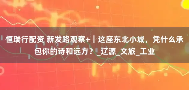 恒瑞行配资 新发路观察+｜这座东北小城，凭什么承包你的诗和远方？_辽源_文旅_工业