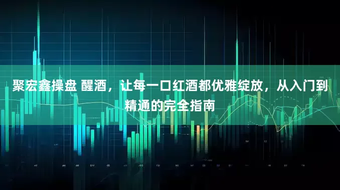 聚宏鑫操盘 醒酒,让每一口红酒都优雅绽放,从入门到精通的完全指南