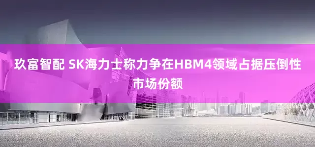 玖富智配 SK海力士称力争在HBM4领域占据压倒性市场份额