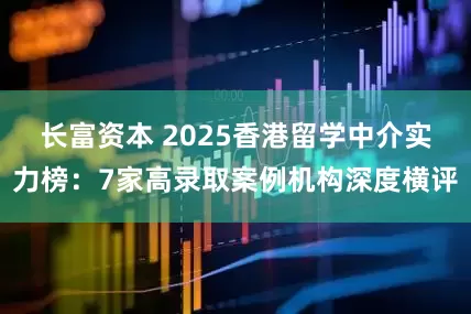 长富资本 2025香港留学中介实力榜：7家高录取案例机构深度横评