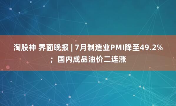 淘股神 界面晚报 | 7月制造业PMI降至49.2%；国内成品油价二连涨